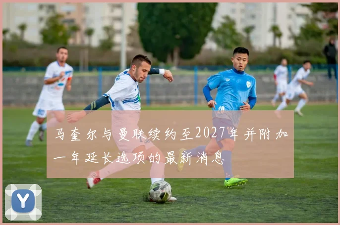 马奎尔与曼联续约至2027年并附加一年延长选项的最新消息