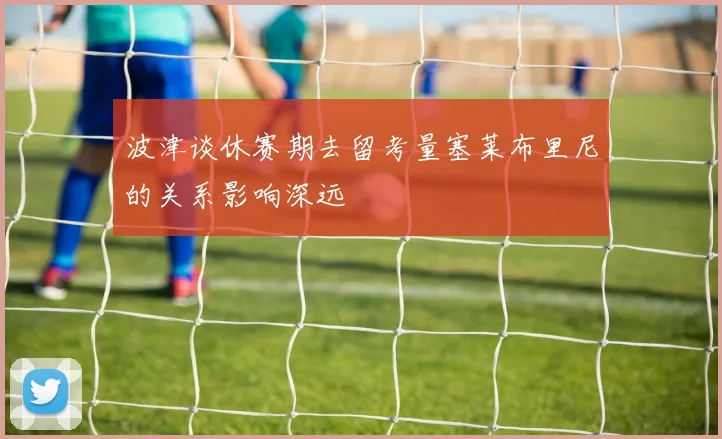 波津谈休赛期去留考量塞莱布里尼的关系影响深远