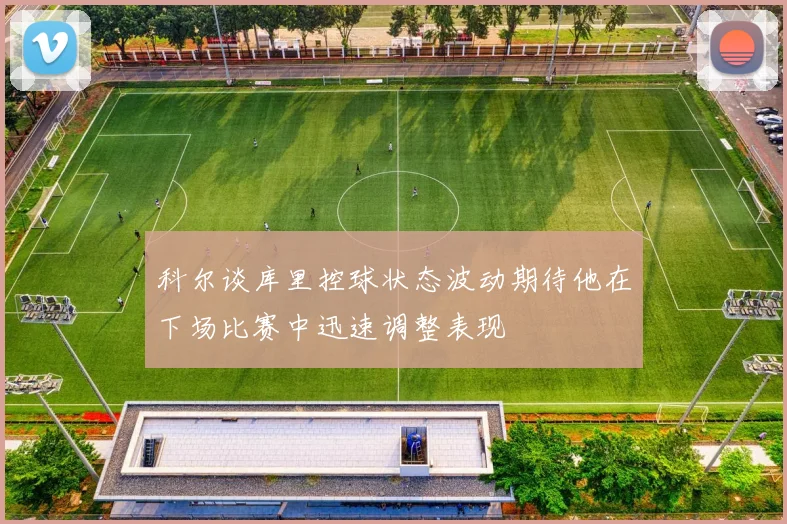 科尔谈库里控球状态波动期待他在下场比赛中迅速调整表现