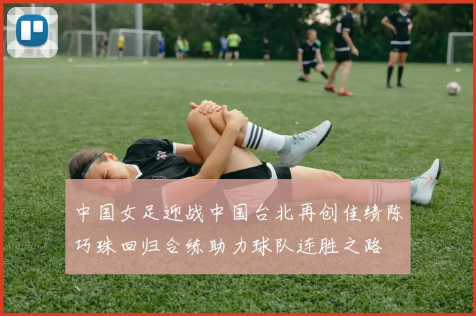 中国女足迎战中国台北再创佳绩陈巧珠回归合练助力球队连胜之路
