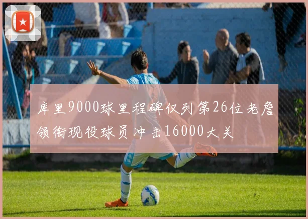 库里9000球里程碑仅列第26位老詹领衔现役球员冲击16000大关