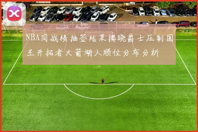 NBA同战绩抽签结果揭晓爵士压制国王开拓者火箭湖人顺位分布分析