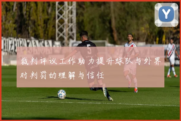 裁判评议工作助力提升球队与外界对判罚的理解与信任
