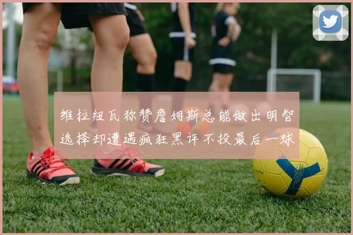 维拉纽瓦称赞詹姆斯总能做出明智选择却遭遇疯狂黑评不投最后一球