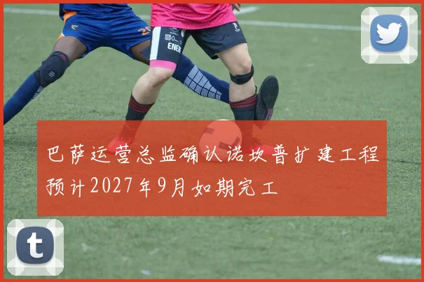 巴萨运营总监确认诺坎普扩建工程预计2027年9月如期完工