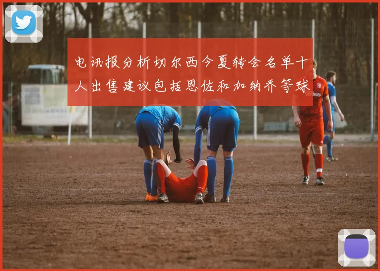 电讯报分析切尔西今夏转会名单十人出售建议包括恩佐和加纳乔等球员