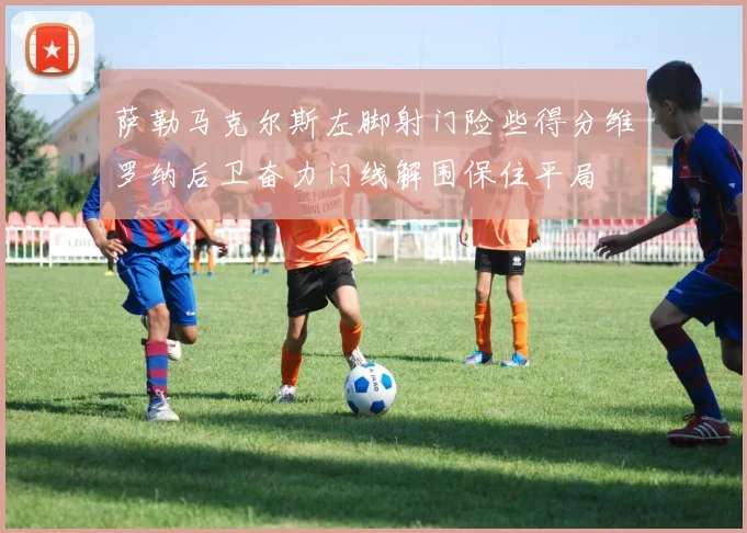 萨勒马克尔斯左脚射门险些得分维罗纳后卫奋力门线解围保住平局