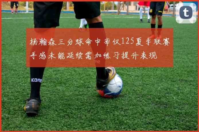 杨瀚森三分球命中率仅125夏季联赛手感未能延续需加练习提升表现