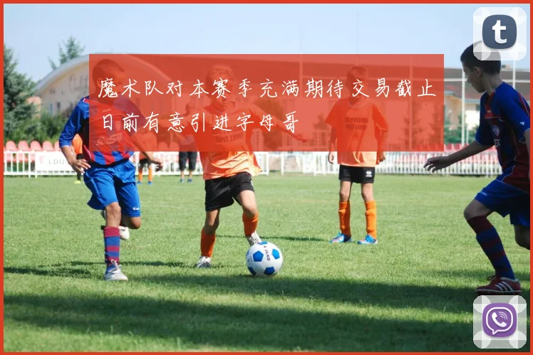 魔术队对本赛季充满期待交易截止日前有意引进字母哥