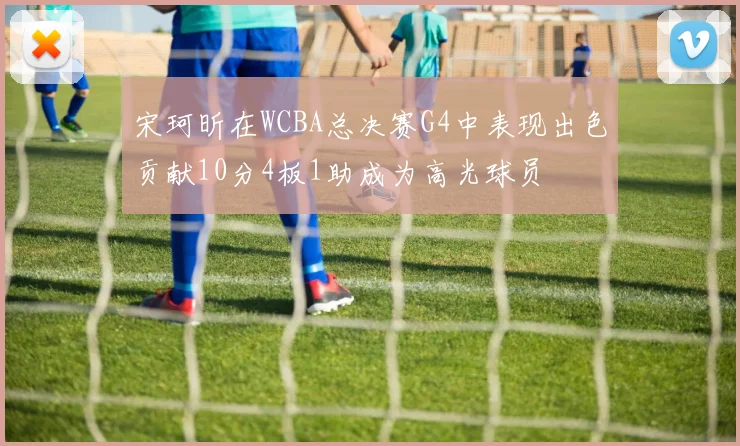 宋珂昕在WCBA总决赛G4中表现出色贡献10分4板1助成为高光球员