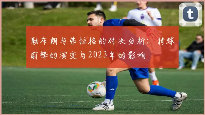勒布朗与弗拉格的对决分析：持球前锋的演变与2023年的影响
