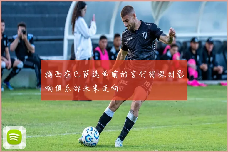 梅西在巴萨选举前的言行将深刻影响俱乐部未来走向