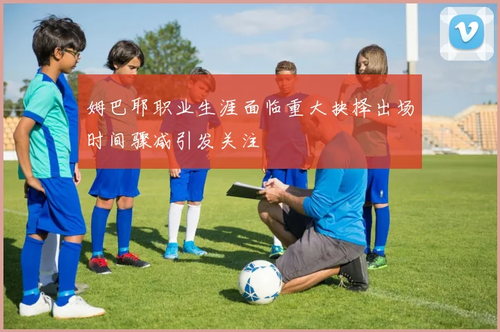 姆巴耶职业生涯面临重大抉择出场时间骤减引发关注