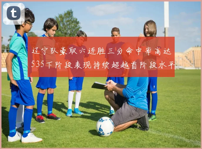 辽宁队豪取六连胜三分命中率高达535下阶段表现持续超越首阶段水平