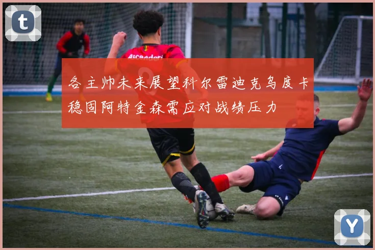 各主帅未来展望科尔雷迪克乌度卡稳固阿特金森需应对战绩压力
